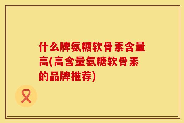 什么牌氨糖软骨素含量高(高含量氨糖软骨素的品牌推荐)