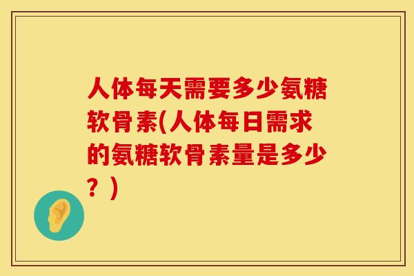 人体每天需要多少氨糖软骨素(人体每日需求的氨糖软骨素量是多少？)