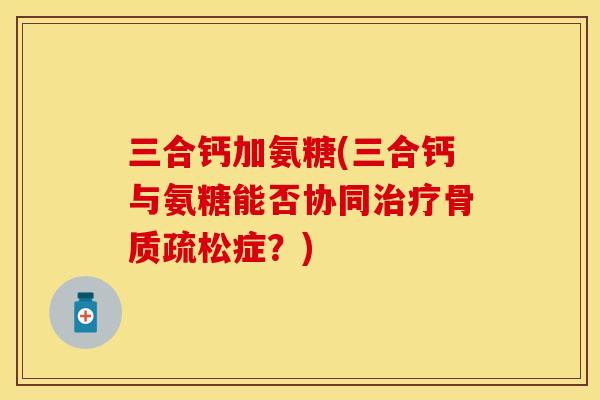 三合钙加氨糖(三合钙与氨糖能否协同治疗骨质疏松症？)