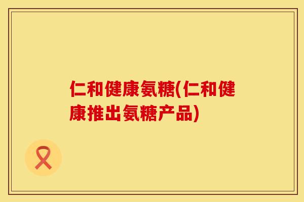 仁和健康氨糖(仁和健康推出氨糖产品)