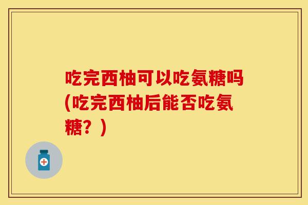 吃完西柚可以吃氨糖吗(吃完西柚后能否吃氨糖？)