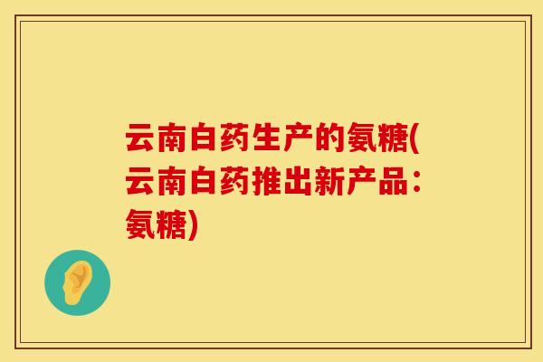 云南白药生产的氨糖(云南白药推出新产品：氨糖)