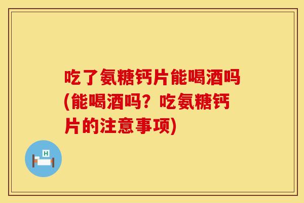 吃了氨糖钙片能喝酒吗(能喝酒吗？吃氨糖钙片的注意事项)