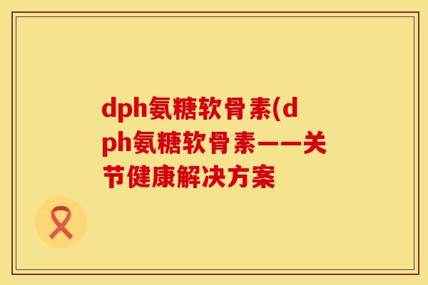 dph氨糖软骨素(dph氨糖软骨素——关节健康解决方案