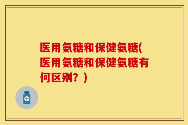 医用氨糖和保健氨糖(医用氨糖和保健氨糖有何区别？)