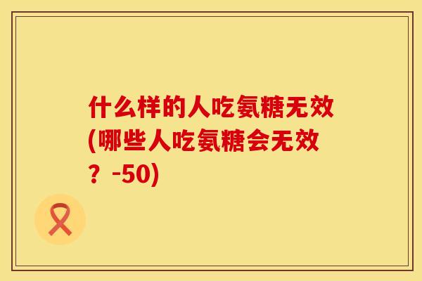 什么样的人吃氨糖无效(哪些人吃氨糖会无效？-50)