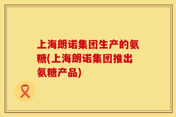 上海朗诺集团生产的氨糖(上海朗诺集团推出氨糖产品)