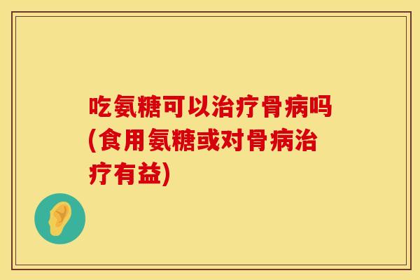吃氨糖可以治疗骨病吗(食用氨糖或对骨病治疗有益)