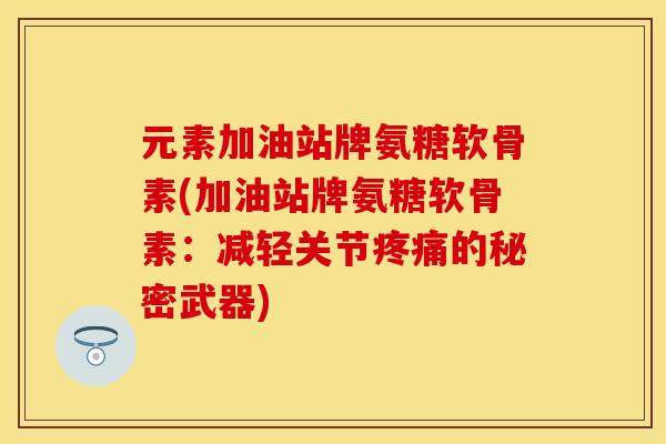 元素加油站牌氨糖软骨素(加油站牌氨糖软骨素：减轻关节疼痛的秘密武器)