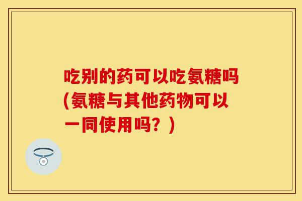 吃别的药可以吃氨糖吗(氨糖与其他药物可以一同使用吗？)