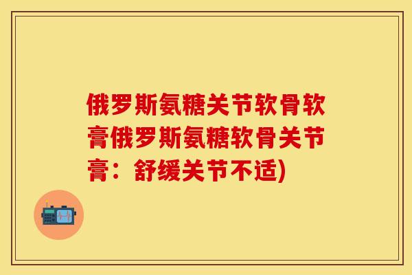 俄罗斯氨糖关节软骨软膏俄罗斯氨糖软骨关节膏：舒缓关节不适)