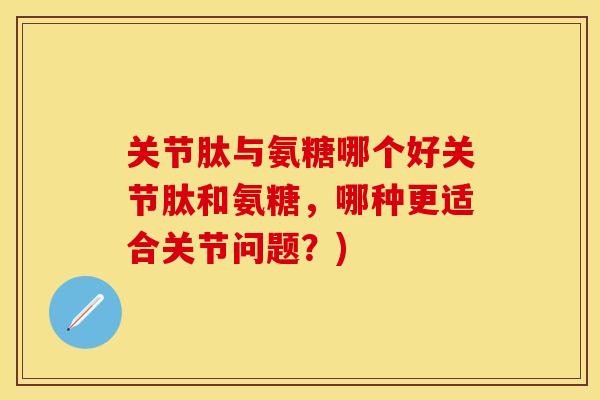 关节肽与氨糖哪个好关节肽和氨糖，哪种更适合关节问题？)