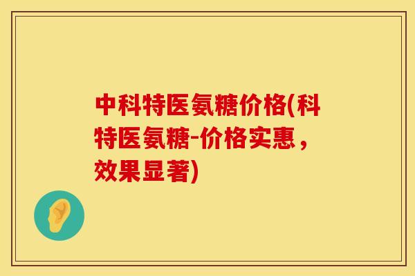 中科特医氨糖价格(科特医氨糖-价格实惠，效果显著)