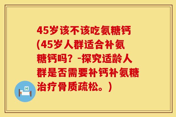 45岁该不该吃氨糖钙(45岁人群适合补氨糖钙吗？-探究适龄人群是否需要补钙补氨糖治疗骨质疏松。)
