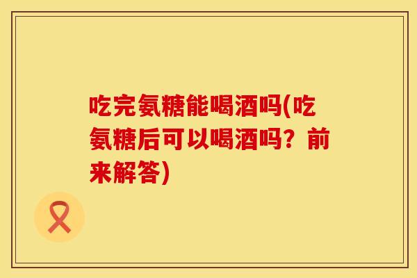 吃完氨糖能喝酒吗(吃氨糖后可以喝酒吗？前来解答)
