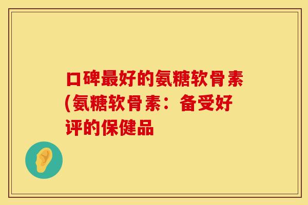 口碑最好的氨糖软骨素(氨糖软骨素：备受好评的保健品