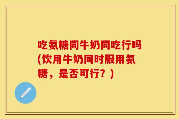 吃氨糖同牛奶同吃行吗(饮用牛奶同时服用氨糖，是否可行？)