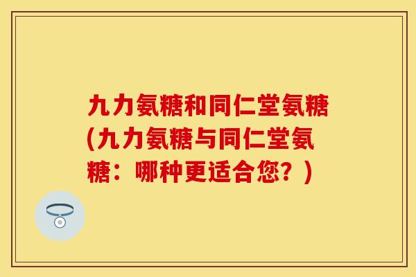 九力氨糖和同仁堂氨糖(九力氨糖与同仁堂氨糖：哪种更适合您？)
