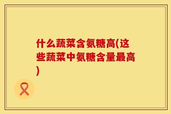 什么蔬菜含氨糖高(这些蔬菜中氨糖含量最高)
