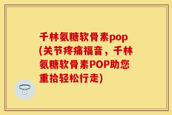 千林氨糖软骨素pop(关节疼痛福音，千林氨糖软骨素POP助您重拾轻松行走)