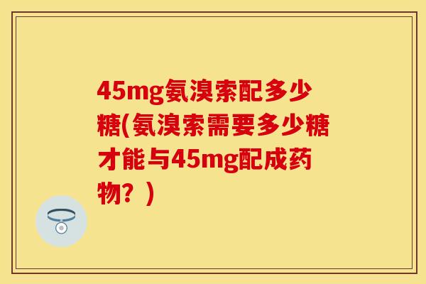 45mg氨溴索配多少糖(氨溴索需要多少糖才能与45mg配成药物？)