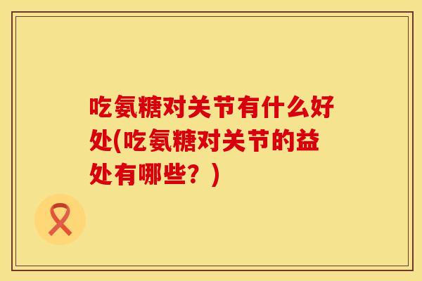 吃氨糖对关节有什么好处(吃氨糖对关节的益处有哪些？)