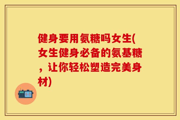 健身要用氨糖吗女生(女生健身必备的氨基糖，让你轻松塑造完美身材)