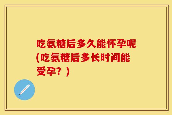 吃氨糖后多久能怀孕呢(吃氨糖后多长时间能受孕？)