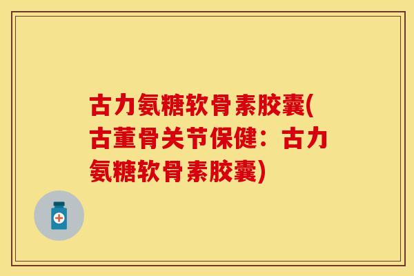 古力氨糖软骨素胶囊(古董骨关节保健：古力氨糖软骨素胶囊)