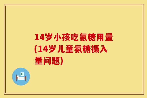 14岁小孩吃氨糖用量(14岁儿童氨糖摄入量问题)