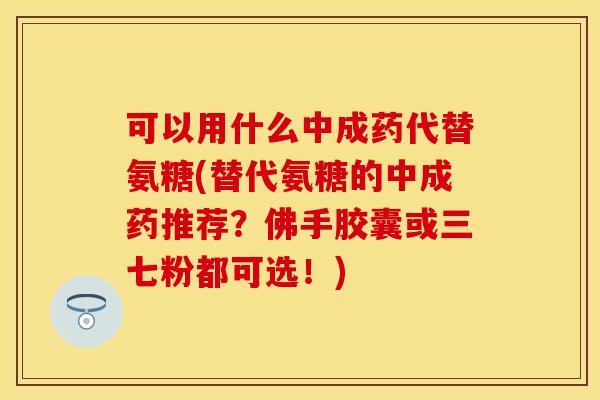 可以用什么中成药代替氨糖(替代氨糖的中成药推荐？佛手胶囊或三七粉都可选！)
