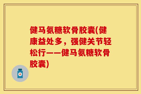 健马氨糖软骨胶囊(健康益处多，强健关节轻松行——健马氨糖软骨胶囊)