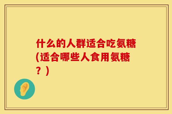什么的人群适合吃氨糖(适合哪些人食用氨糖？)