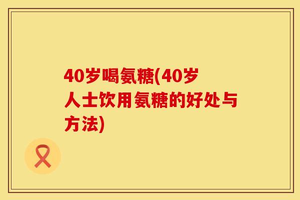 40岁喝氨糖(40岁人士饮用氨糖的好处与方法)