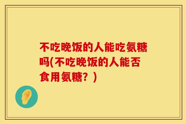 不吃晚饭的人能吃氨糖吗(不吃晚饭的人能否食用氨糖？)