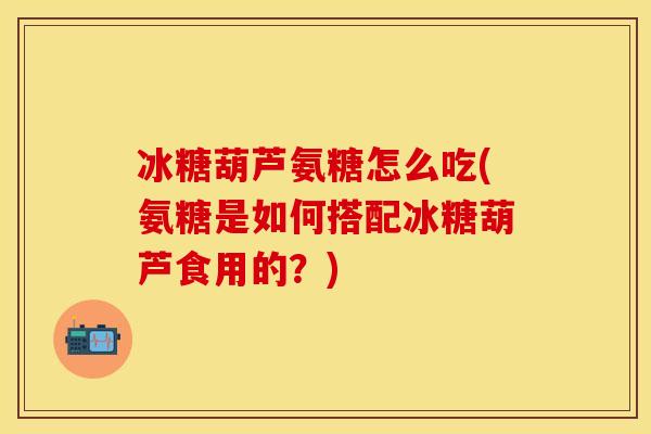 冰糖葫芦氨糖怎么吃(氨糖是如何搭配冰糖葫芦食用的？)