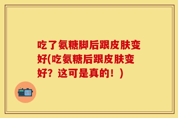 吃了氨糖脚后跟皮肤变好(吃氨糖后跟皮肤变好？这可是真的！)