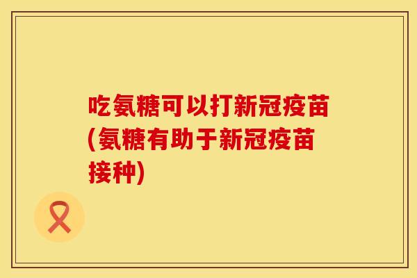吃氨糖可以打新冠疫苗(氨糖有助于新冠疫苗接种)