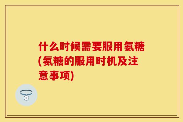 什么时候需要服用氨糖(氨糖的服用时机及注意事项)
