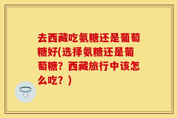 去西藏吃氨糖还是葡萄糖好(选择氨糖还是葡萄糖？西藏旅行中该怎么吃？)