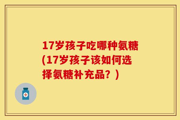 17岁孩子吃哪种氨糖(17岁孩子该如何选择氨糖补充品？)