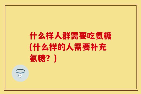 什么样人群需要吃氨糖(什么样的人需要补充氨糖？)