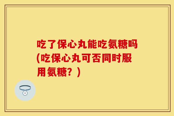 吃了保心丸能吃氨糖吗(吃保心丸可否同时服用氨糖？)