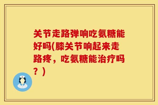 关节走路弹响吃氨糖能好吗(膝关节响起来走路疼，吃氨糖能吗？)