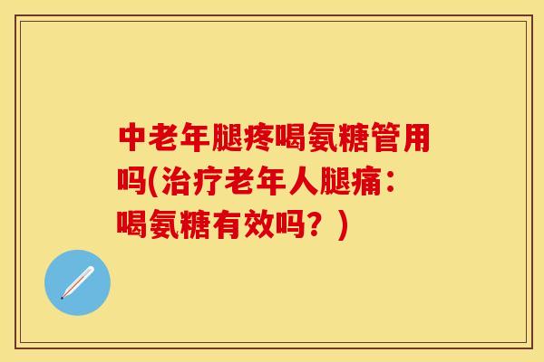 中老年腿疼喝氨糖管用吗(治疗老年人腿痛：喝氨糖有效吗？)