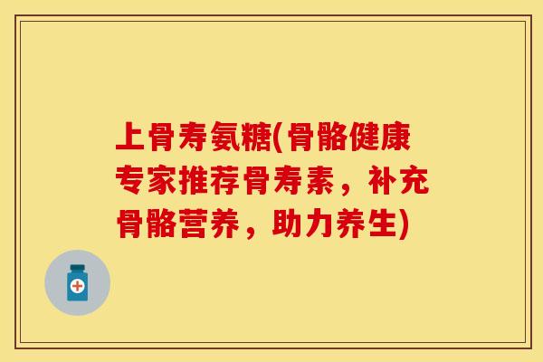 上骨寿氨糖(骨骼健康专家推荐骨寿素，补充骨骼营养，助力养生)