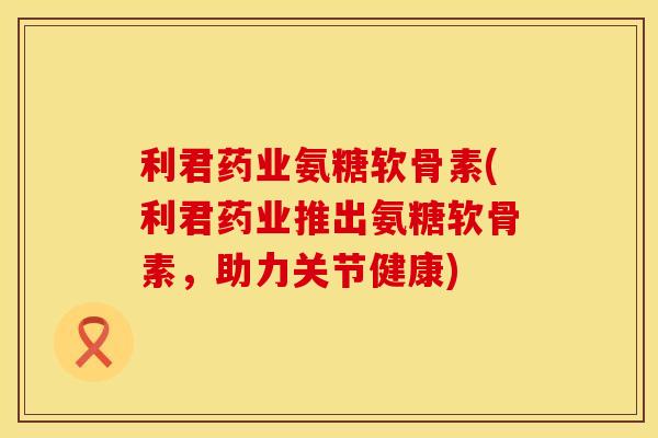 利君药业氨糖软骨素(利君药业推出氨糖软骨素，助力关节健康)