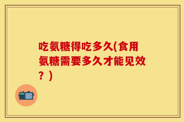 吃氨糖得吃多久(食用氨糖需要多久才能见效？)
