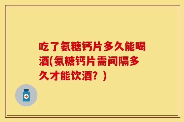 吃了氨糖钙片多久能喝酒(氨糖钙片需间隔多久才能饮酒？)