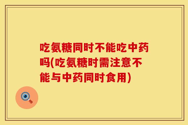 吃氨糖同时不能吃中药吗(吃氨糖时需注意不能与中药同时食用)